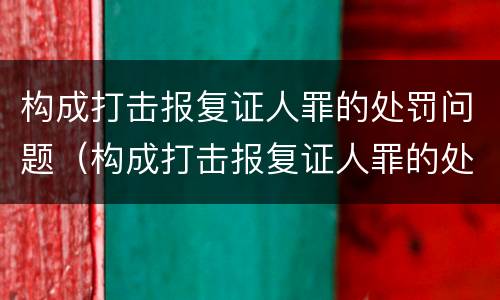 构成打击报复证人罪的处罚问题（构成打击报复证人罪的处罚问题有）