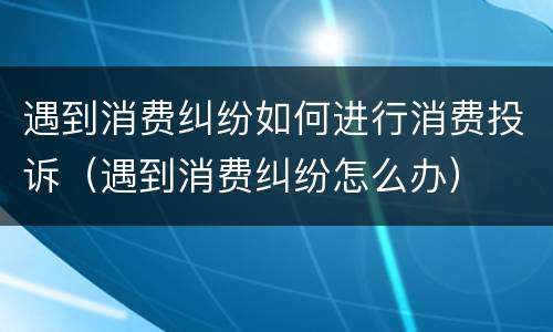 遇到消费纠纷如何进行消费投诉（遇到消费纠纷怎么办）