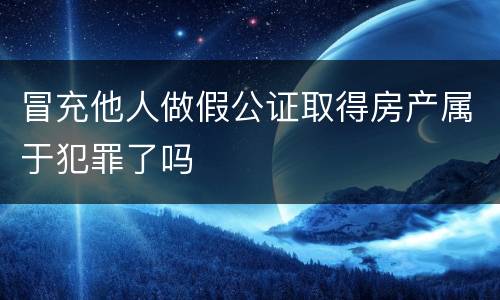 冒充他人做假公证取得房产属于犯罪了吗