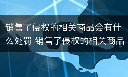 销售了侵权的相关商品会有什么处罚 销售了侵权的相关商品会有什么处罚吗