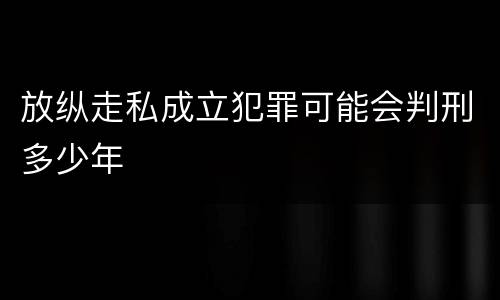 放纵走私成立犯罪可能会判刑多少年