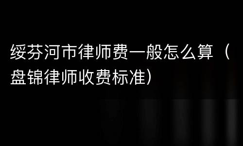绥芬河市律师费一般怎么算（盘锦律师收费标准）