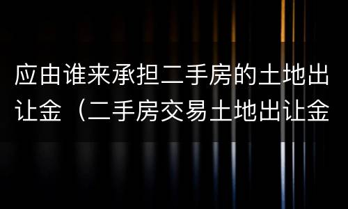 应由谁来承担二手房的土地出让金（二手房交易土地出让金是由谁缴纳）