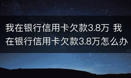我在银行信用卡欠款3.8万 我在银行信用卡欠款3.8万怎么办