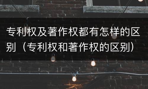 专利权及著作权都有怎样的区别（专利权和著作权的区别）