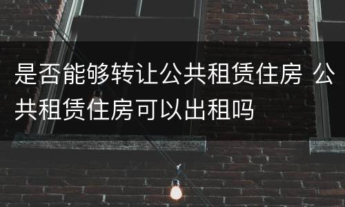 是否能够转让公共租赁住房 公共租赁住房可以出租吗