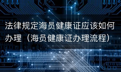 法律规定海员健康证应该如何办理（海员健康证办理流程）