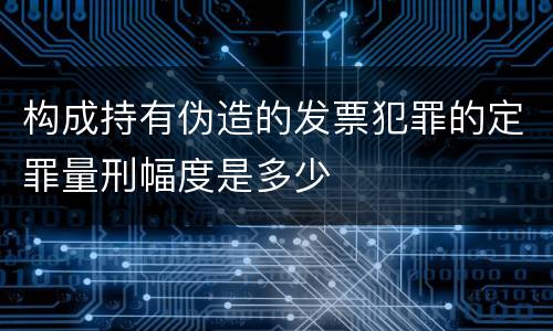 构成持有伪造的发票犯罪的定罪量刑幅度是多少
