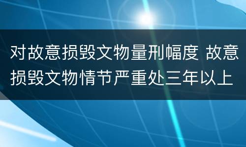 对故意损毁文物量刑幅度 故意损毁文物情节严重处三年以上