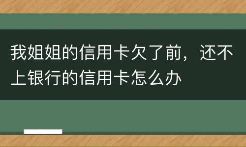 我姐姐的信用卡欠了前，还不上银行的信用卡怎么办