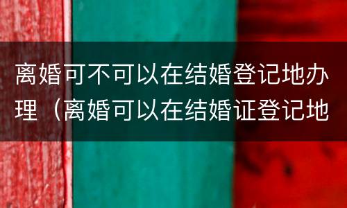 离婚可不可以在结婚登记地办理（离婚可以在结婚证登记地起诉吗?）