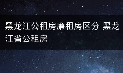 黑龙江公租房廉租房区分 黑龙江省公租房