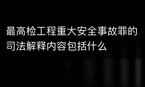 最高检工程重大安全事故罪的司法解释内容包括什么