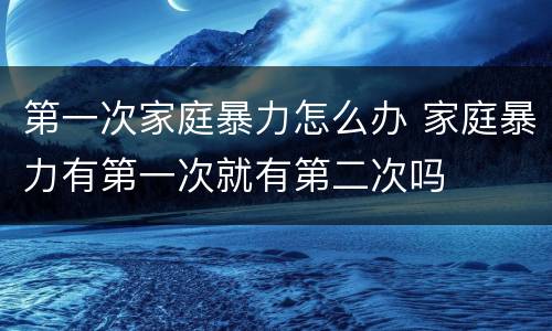 第一次家庭暴力怎么办 家庭暴力有第一次就有第二次吗