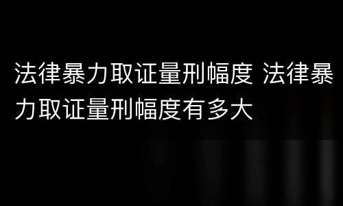 法律暴力取证量刑幅度 法律暴力取证量刑幅度有多大