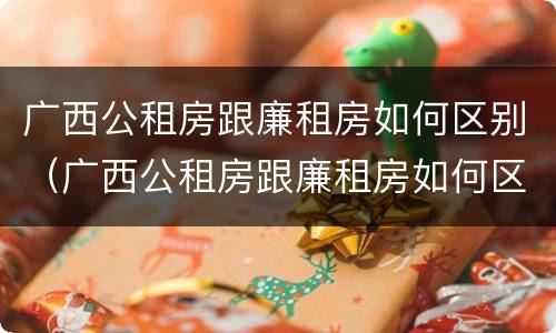广西公租房跟廉租房如何区别（广西公租房跟廉租房如何区别图片）