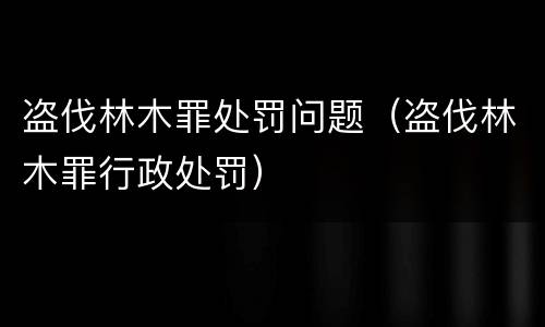 盗伐林木罪处罚问题（盗伐林木罪行政处罚）