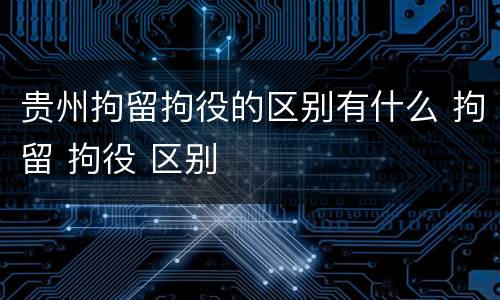 贵州拘留拘役的区别有什么 拘留 拘役 区别