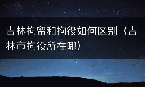 吉林拘留和拘役如何区别（吉林市拘役所在哪）