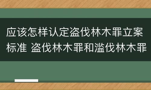 应该怎样认定盗伐林木罪立案标准 盗伐林木罪和滥伐林木罪的立案标准