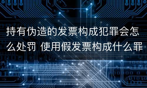 持有伪造的发票构成犯罪会怎么处罚 使用假发票构成什么罪