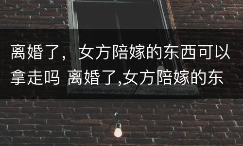 离婚了，女方陪嫁的东西可以拿走吗 离婚了,女方陪嫁的东西可以拿走吗