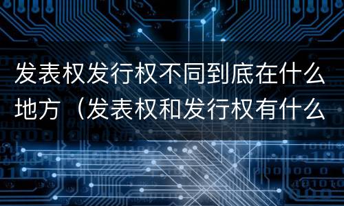 发表权发行权不同到底在什么地方（发表权和发行权有什么区别）