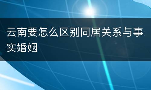 云南要怎么区别同居关系与事实婚姻