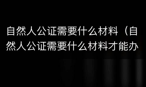 自然人公证需要什么材料（自然人公证需要什么材料才能办理）