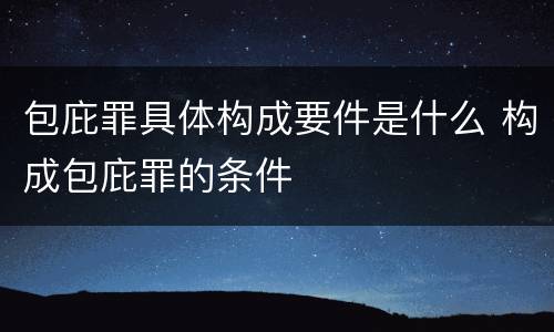 包庇罪具体构成要件是什么 构成包庇罪的条件