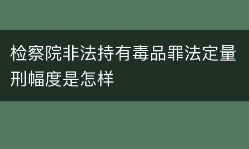 检察院非法持有毒品罪法定量刑幅度是怎样