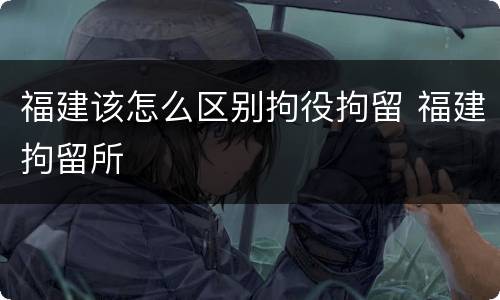 福建该怎么区别拘役拘留 福建拘留所