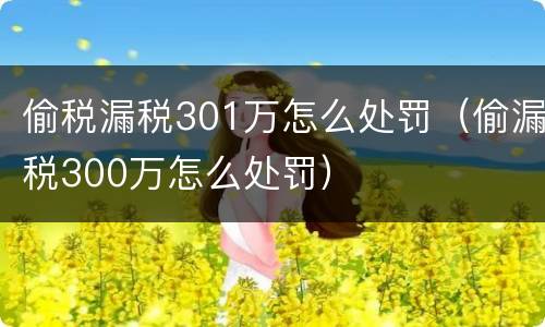 偷税漏税301万怎么处罚（偷漏税300万怎么处罚）