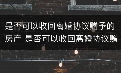 是否可以收回离婚协议赠予的房产 是否可以收回离婚协议赠予的房产和房产