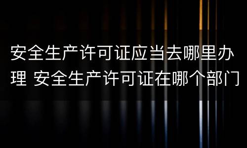 安全生产许可证应当去哪里办理 安全生产许可证在哪个部门办理