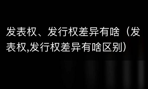 发表权、发行权差异有啥（发表权,发行权差异有啥区别）