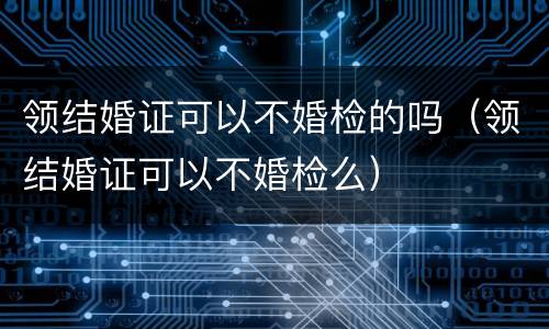 领结婚证可以不婚检的吗（领结婚证可以不婚检么）