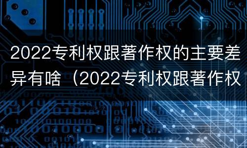 2022专利权跟著作权的主要差异有啥（2022专利权跟著作权的主要差异有啥不同）