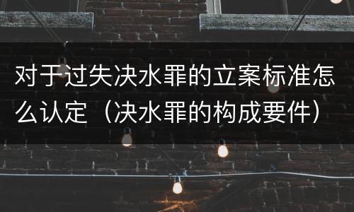 对于过失决水罪的立案标准怎么认定（决水罪的构成要件）