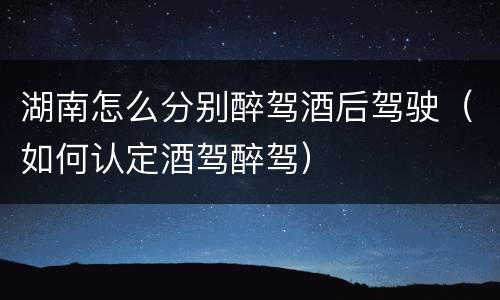 湖南怎么分别醉驾酒后驾驶（如何认定酒驾醉驾）