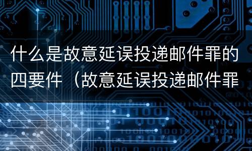 什么是故意延误投递邮件罪的四要件（故意延误投递邮件罪案例）