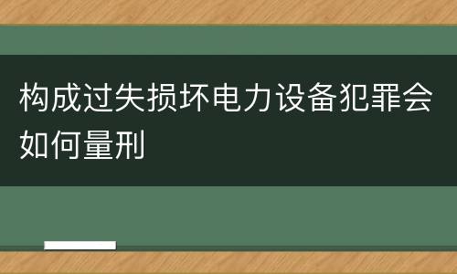 构成过失损坏电力设备犯罪会如何量刑