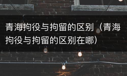 青海拘役与拘留的区别（青海拘役与拘留的区别在哪）