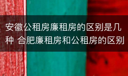 安徽公租房廉租房的区别是几种 合肥廉租房和公租房的区别