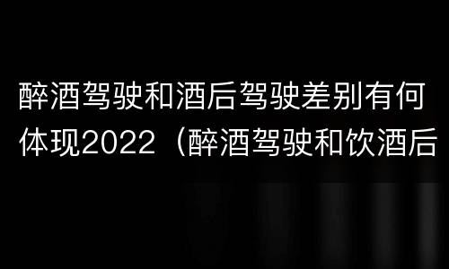 醉酒驾驶和酒后驾驶差别有何体现2022（醉酒驾驶和饮酒后驾驶的区别）