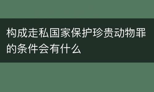 构成走私国家保护珍贵动物罪的条件会有什么