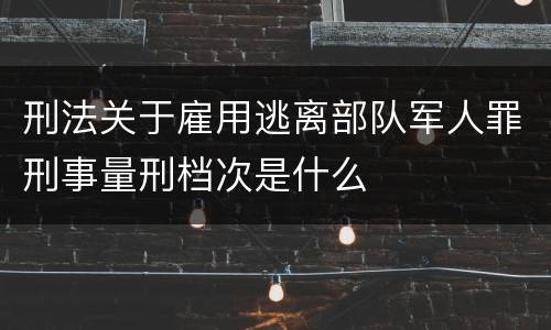 刑法关于雇用逃离部队军人罪刑事量刑档次是什么