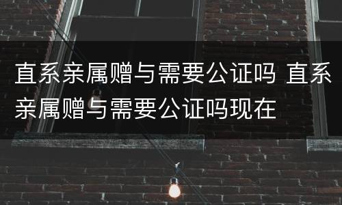 直系亲属赠与需要公证吗 直系亲属赠与需要公证吗现在