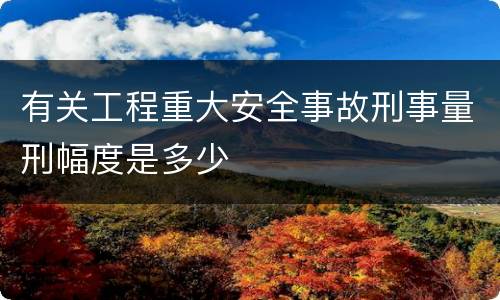 有关工程重大安全事故刑事量刑幅度是多少
