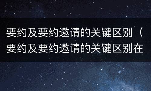 要约及要约邀请的关键区别（要约及要约邀请的关键区别在于）